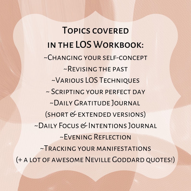 May include: A pink and white graphic with the text "TOPICS COVERED IN THE LOS WORKBOOK:" and a list of topics including "CHANGING YOUR SELF-CONCEPT", "REVISING THE PAST", "VARIOUS LOS TECHNIQUES", "SCRIPTING YOUR PERFECT DAY", "DAILY GRATITUDE JOURNAL (SHORT & EXTENDED VERSIONS)", "DAILY FOCUS & INTENTIONS JOURNAL", "EVENING REFLECTION", "TRACKING YOUR MANIFESTATIONS", and "+ A LOT OF AWESOME NEVILLE GODDARD QUOTES!"