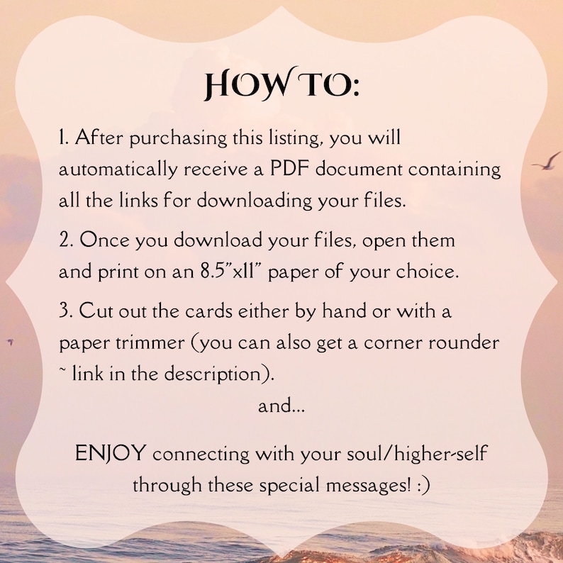 以下が含まれることがあります： ピンクとオレンジの夕焼けの背景に、「HOW TO:」というテキストが表示され、印刷可能なカードの使い方の説明が続きます。説明には、PDFファイルのダウンロード、8.5インチ x 11インチの用紙への印刷、カードの切り抜きが含まれています。テキストは、「これらの特別なメッセージを通して、あなたの魂/より高い自己とのつながりを楽しんでください！」で終わります。