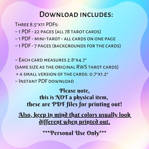 May include: A digital download for printable tarot cards. The text says "Download Includes: Three 8.5"x11 PDFs: ~1 PDF - 22 Pages (All 78 Tarot Cards) ~1 PDF - Mini-Tarot - All Cards on One Page ~1 PDF - 7 Pages (Backgrounds for the Cards) ~ Each Card Measures 2.8"x4.7" (Same Size as the Original RWS Tarot Cards) + A Small Version of the Cards: 0.7"x1.2" ~ Instant PDF Download Please note, this is NOT a physical item, these are PDF files for printing out! Also, keep in mind that colors usually look different when printed out. ***Personal Use Only***"