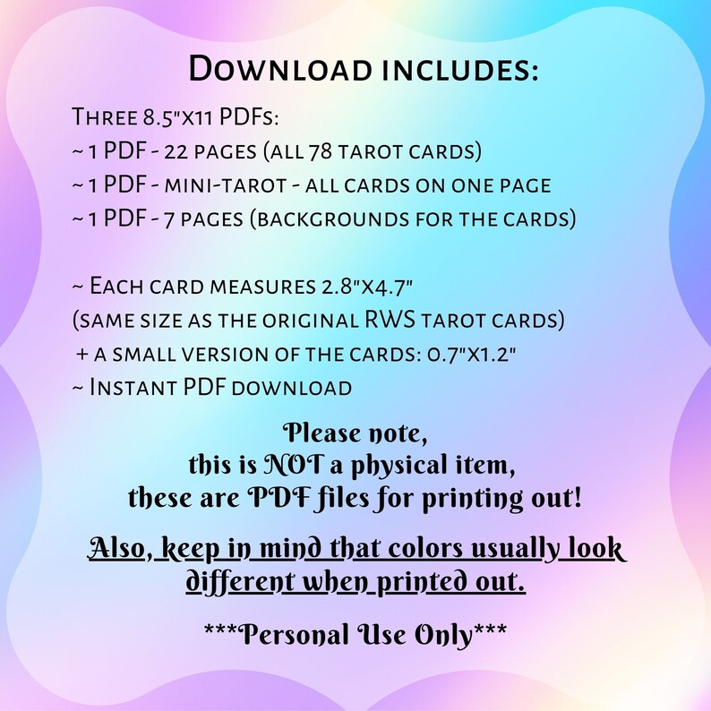 May include: A digital download for printable tarot cards. The text says "Download Includes: Three 8.5"x11 PDFs: ~1 PDF - 22 Pages (All 78 Tarot Cards) ~1 PDF - Mini-Tarot - All Cards on One Page ~1 PDF - 7 Pages (Backgrounds for the Cards) ~ Each Card Measures 2.8"x4.7" (Same Size as the Original RWS Tarot Cards) + A Small Version of the Cards: 0.7"x1.2" ~ Instant PDF Download Please note, this is NOT a physical item, these are PDF files for printing out! Also, keep in mind that colors usually look different when printed out. ***Personal Use Only***"