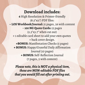 May include: A pink and white digital download listing for a printable workbook, journal, and quote cards. The text reads "Download includes: 6 High Resolution & Printer-friendly (8.5"x11") PDF files: ~ LOS Workbook/Journal: 31 pages, 26 with content ~ 100 NG Quote Cards: 13 pages (2.3"x3.7" when cut out) + 1 editable card sheet to add your own quotes + back cover design. +BONUS: Manifestation Checks (5 pages) + BONUS: Happy/Grateful Daily Affirmation Journal (10 pages) + BONUS: Self-Reflection Journal (7 pages, 5 with content) Please note, this is NOT a physical item, these are NON-editable PDF files that you would fill out after printing out."