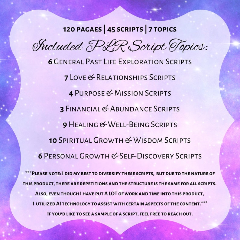 May include: A purple and pink graphic with a white border and text that reads "120 Pages | 45 Scripts | 7 Topics Included PLR Script Topics: 6 General Past Life Exploration Scripts 7 Love & Relationships Scripts 4 Purpose & Mission Scripts 3 Financial & Abundance Scripts 9 Healing & Well-Being Scripts 10 Spiritual Growth & Wisdom Scripts 6 Personal Growth & Self-Discovery Scripts ***PLEASE NOTE: I DID MY BEST TO DIVERSIFY THESE SCRIPTS, BUT DUE TO THE NATURE OF THIS PRODUCT, THERE ARE REPETITIONS AND THE STRUCTURE IS THE SAME FOR ALL SCRIPTS. ALSO, EVEN THOUGH I HAVE PUT A LOT OF WORK AND TIME INTO THIS PRODUCT, I UTILIZED AI TECHNOLOGY TO ASSIST WITH CERTAIN ASPECTS OF THE CONTENT.*** IF YOU'D LIKE TO SEE A SAMPLE OF A SCRIPT, FEEL FREE TO REACH OUT."