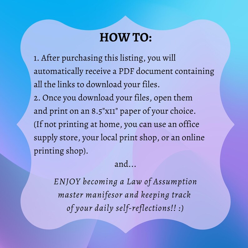 May include: A pink and blue gradient background with white text explaining how to download and print a PDF document. The text says "HOW TO: 1. After purchasing this listing, you will automatically receive a PDF document containing all the links to download your files. 2. Once you download your files, open them and print on an 8.5"x11" paper of your choice. (If not printing at home, you can use an office supply store, your local print shop, or an online printing shop). and... ENJOY becoming a Law of Assumption master manifesor and keeping track of your daily self-reflections!! :)"