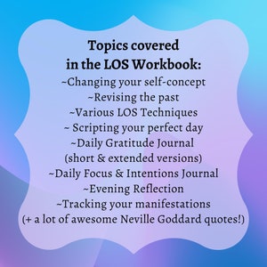 May include: A pink and blue graphic with the text "Topics covered in the LOS Workbook:" and a list of topics including "Changing your self-concept", "Revising the past", "Various LOS Techniques", "Scripting your perfect day", "Daily Gratitude Journal (short & extended versions)", "Daily Focus & Intentions Journal", "Evening Reflection", "Tracking your manifestations", and "+ a lot of awesome Neville Goddard quotes!"