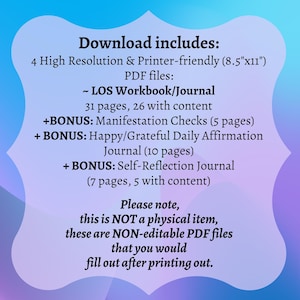 May include: A digital download for a printable workbook and journal set. The text on the image reads "Download includes: 4 High Resolution & Printer-friendly (8.5"x11") PDF files: ~ LOS Workbook/Journal 31 pages, 26 with content +BONUS: Manifestation Checks (5 pages) + BONUS: Happy/Grateful Daily Affirmation Journal (10 pages) + BONUS: Self-Reflection Journal (7 pages, 5 with content) Please note, this is NOT a physical item, these are NON-editable PDF files that you would fill out after printing out."