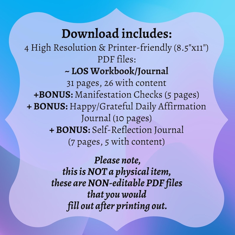 May include: A digital download for a printable workbook and journal set. The text on the image reads "Download includes: 4 High Resolution & Printer-friendly (8.5"x11") PDF files: ~ LOS Workbook/Journal 31 pages, 26 with content +BONUS: Manifestation Checks (5 pages) + BONUS: Happy/Grateful Daily Affirmation Journal (10 pages) + BONUS: Self-Reflection Journal (7 pages, 5 with content) Please note, this is NOT a physical item, these are NON-editable PDF files that you would fill out after printing out."