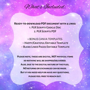 May include: A digital product listing with a pink and purple galaxy background. The text reads "What's Included: READY-TO-DOWNLOAD PDF DOCUMENT WITH 4 LINKS: 1. PLR SCRIPTS GOOGLE DOC 2. PLR SCRIPTS PDF + BONUS CANVA TEMPLATES: ~ HAPPY/GRATEFUL EDITABLE TEMPLATE ~ BLANK LINED PAGES EDITABLE TEMPLATE PLEASE NOTE, THESE ARE DIGITAL, NOT PHYSICAL ITEMS SO NOTHING WILL BE SHIPPED/DELIVERED. ALSO, DUE TO THE DIGITAL NATURE OF THE FILES, NO RETURNS OR EXCHANGES CAN BE MADE. BUT IF YOU NEED HELP OR HAVE ANY QUESTIONS, PLEASE FEEL FREE TO REACH OUT."