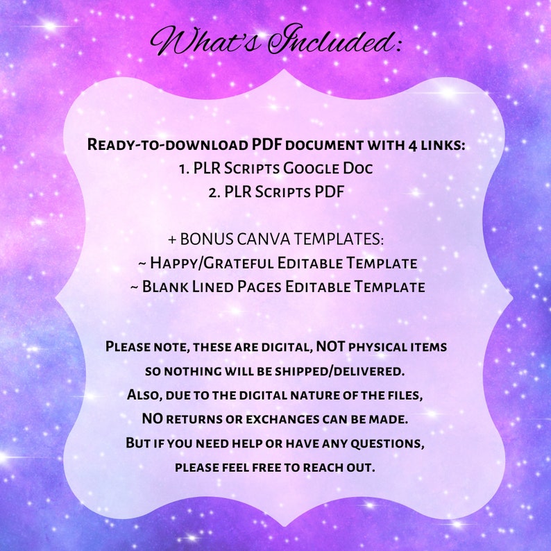 May include: A digital product listing with a pink and purple galaxy background. The text reads "What's Included: READY-TO-DOWNLOAD PDF DOCUMENT WITH 4 LINKS: 1. PLR SCRIPTS GOOGLE DOC 2. PLR SCRIPTS PDF + BONUS CANVA TEMPLATES: ~ HAPPY/GRATEFUL EDITABLE TEMPLATE ~ BLANK LINED PAGES EDITABLE TEMPLATE PLEASE NOTE, THESE ARE DIGITAL, NOT PHYSICAL ITEMS SO NOTHING WILL BE SHIPPED/DELIVERED. ALSO, DUE TO THE DIGITAL NATURE OF THE FILES, NO RETURNS OR EXCHANGES CAN BE MADE. BUT IF YOU NEED HELP OR HAVE ANY QUESTIONS, PLEASE FEEL FREE TO REACH OUT."