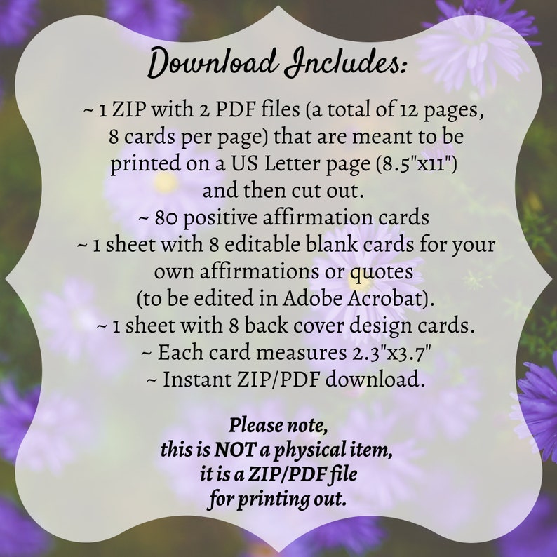 May include: A digital download of 80 printable affirmation cards. The cards are designed to be printed on standard US Letter size paper (8.5 inches by 11 inches) and cut out. Each card measures 2.3 inches by 3.7 inches. The download includes 2 PDF files, one with 80 affirmation cards and one with 8 blank cards for writing your own affirmations.