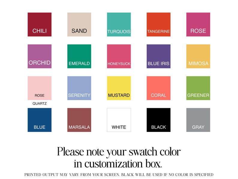 May include: A color chart with 18 different color swatches. The swatches are labeled with the following names: Chili, Sand, Turquoise, Tangerine, Rose, Orchid, Emerald, Honeysuckle, Blue Iris, Mimosa, Rose Quartz, Serenity, Mustard, Coral, Greenery, Blue, Marsala, White, Black, and Gray. The text 'Please note your swatch color in customization box.' is below the swatches. The text 'PRINTED OUTPUT MAY VARY FROM YOUR SCREEN' is below the previous text.