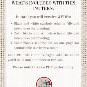 May include: A white text box with black text outlining the contents of a digital embroidery pattern. The text reads "WHAT'S INCLUDED WITH THIS PATTERN: In total you will receive 3 PDFs: &bull; Black and white symbols scheme (divided into pieces for printing) &bull; Color blocks and symbols scheme (divided into pieces for printing) &bull; Color blocks scheme fits on one page for comfortable use from a tablet Each PDF file contains pages with the colors you'll need and a number of threads. Please note this is a PDF pattern only."