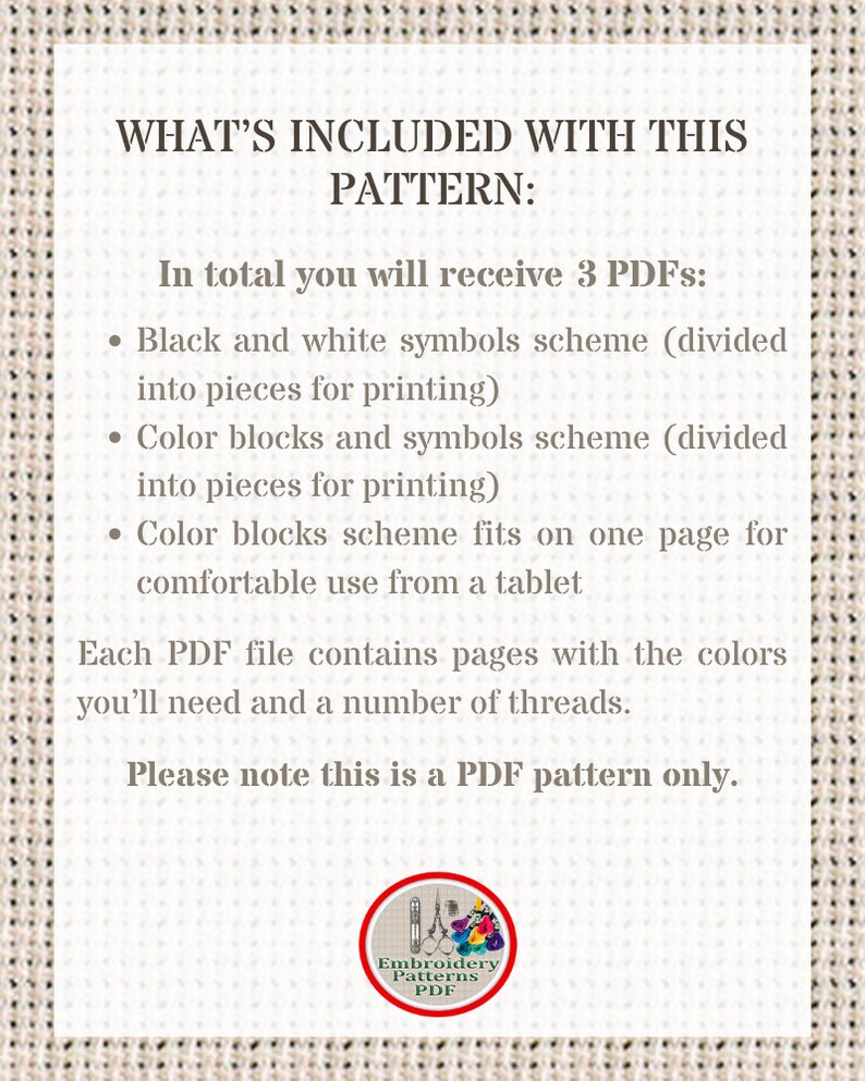 May include: A white text box with black text outlining the contents of a digital embroidery pattern. The text reads "WHAT'S INCLUDED WITH THIS PATTERN: In total you will receive 3 PDFs: &bull; Black and white symbols scheme (divided into pieces for printing) &bull; Color blocks and symbols scheme (divided into pieces for printing) &bull; Color blocks scheme fits on one page for comfortable use from a tablet Each PDF file contains pages with the colors you'll need and a number of threads. Please note this is a PDF pattern only."