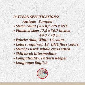 May include: Pattern specifications for an antique sampler cross stitch project. The pattern requires 13 DMC floss colors and is 279 stitches wide by 491 stitches high. The finished size is 17.5 inches by 30.7 inches or 44.3 cm by 78 cm. The pattern is for intermediate skill level and is compatible with Pattern Keeper software. The language of the pattern is English.