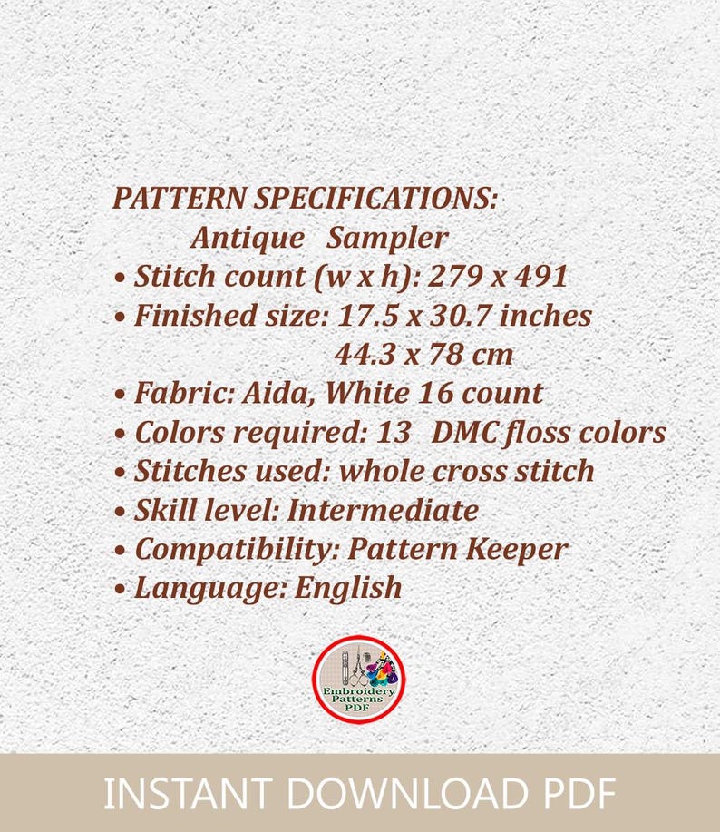 May include: Pattern specifications for an antique sampler cross stitch project. The pattern requires 13 DMC floss colors and is 279 stitches wide by 491 stitches high. The finished size is 17.5 inches by 30.7 inches or 44.3 cm by 78 cm. The pattern is for intermediate skill level and is compatible with Pattern Keeper software. The language of the pattern is English.