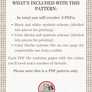 May include: A white text box with black text outlining the contents of a digital embroidery pattern. The text reads "WHAT'S INCLUDED WITH THIS PATTERN: In total you will receive 3 PDFs: &bull; Black and white symbols scheme (divided into pieces for printing) &bull; Color blocks and symbols scheme (divided into pieces for printing) &bull; Color blocks scheme fits on one page for comfortable use from a tablet Each PDF file contains pages with the colors you'll need and a number of threads. Please note this is a PDF pattern only."