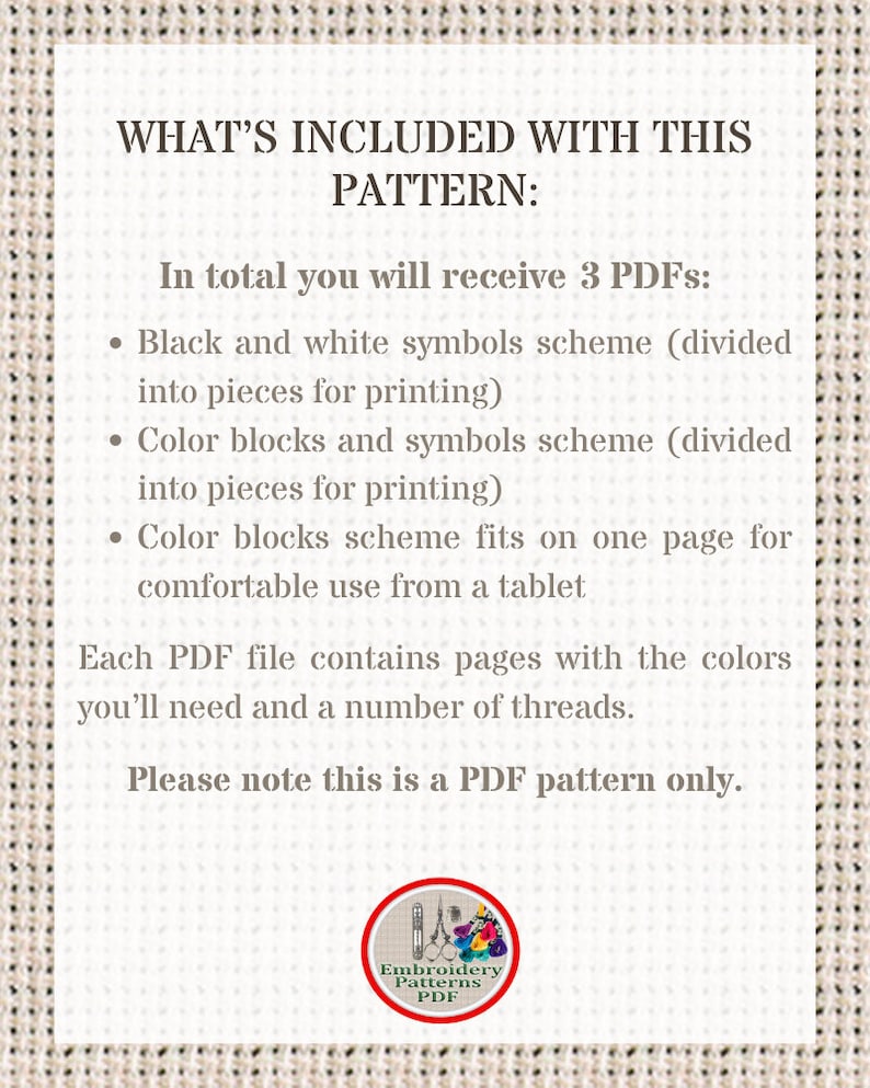 May include: A white text box with black text outlining the contents of a digital embroidery pattern. The text reads "WHAT'S INCLUDED WITH THIS PATTERN: In total you will receive 3 PDFs: &bull; Black and white symbols scheme (divided into pieces for printing) &bull; Color blocks and symbols scheme (divided into pieces for printing) &bull; Color blocks scheme fits on one page for comfortable use from a tablet Each PDF file contains pages with the colors you'll need and a number of threads. Please note this is a PDF pattern only."