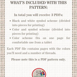May include: A text-based image explaining what is included with a cross-stitch pattern. The text reads: "WHAT'S INCLUDED WITH THIS PATTERN: In total you will receive 3 PDFs: &bull; Black and white symbol scheme (divided into pieces for printing) &bull; Color and symbol scheme (divided into pieces for printing) &bull; Color scheme fits on one page for comfortable use from a tablet Each PDF file contains pages with the colors you'll need and a number of threads. Please note this is a PDF pattern only. Embroidery Patterns PDF"