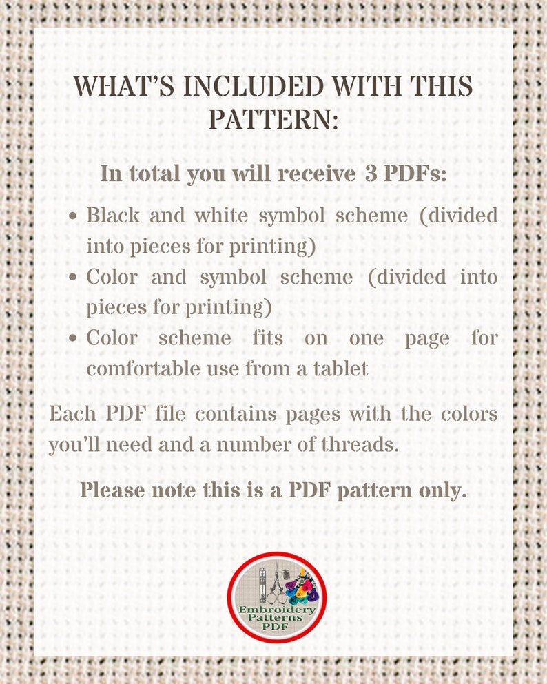 May include: A text-based image explaining what is included with a cross-stitch pattern. The text reads: "WHAT'S INCLUDED WITH THIS PATTERN: In total you will receive 3 PDFs: &bull; Black and white symbol scheme (divided into pieces for printing) &bull; Color and symbol scheme (divided into pieces for printing) &bull; Color scheme fits on one page for comfortable use from a tablet Each PDF file contains pages with the colors you'll need and a number of threads. Please note this is a PDF pattern only. Embroidery Patterns PDF"