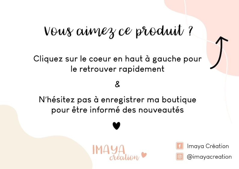 May include: A white graphic with black text that reads: Vous aimez ce produit ? Cliquez sur le coeur en haut &agrave; gauche pour le retrouver rapidement & N&rsquo;h&eacute;sitez pas &agrave; enregistrer ma boutique pour &ecirc;tre inform&eacute; des nouveaut&eacute;s. Includes a black heart icon, a curved arrow, and the text Imaya Cr&eacute;ation.