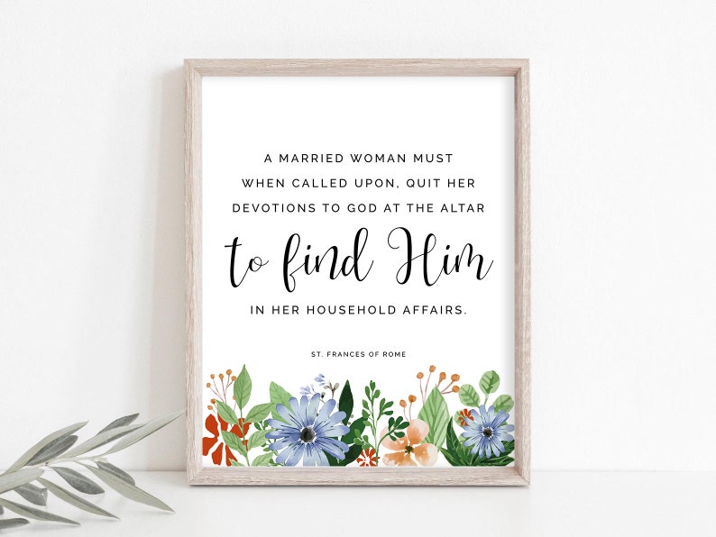 May include: A printable quote in a white frame with a floral border. The quote reads: "A married woman must when called upon, quit her devotions to God at the altar to find Him in her household affairs. - St. Frances of Rome"