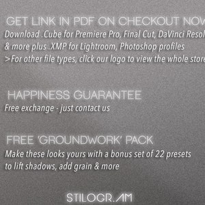 May include: A gray background with white text that reads "GET LINK IN PDF ON CHECKOUT NOW" and "Download. Cube for Premiere Pro, Final Cut, DaVinci Resolve & more plus .XMP for Lightroom, Photoshop profiles >For other file types, click our logo to view the whole store" and "HAPPINESS GUARANTEE Free exchange - just contact us" and "FREE 'GROUNDWORK' PACK Make these looks yours with a bonus set of 22 presets to lift shadows, add grain & more" and "STILOGR.AM".