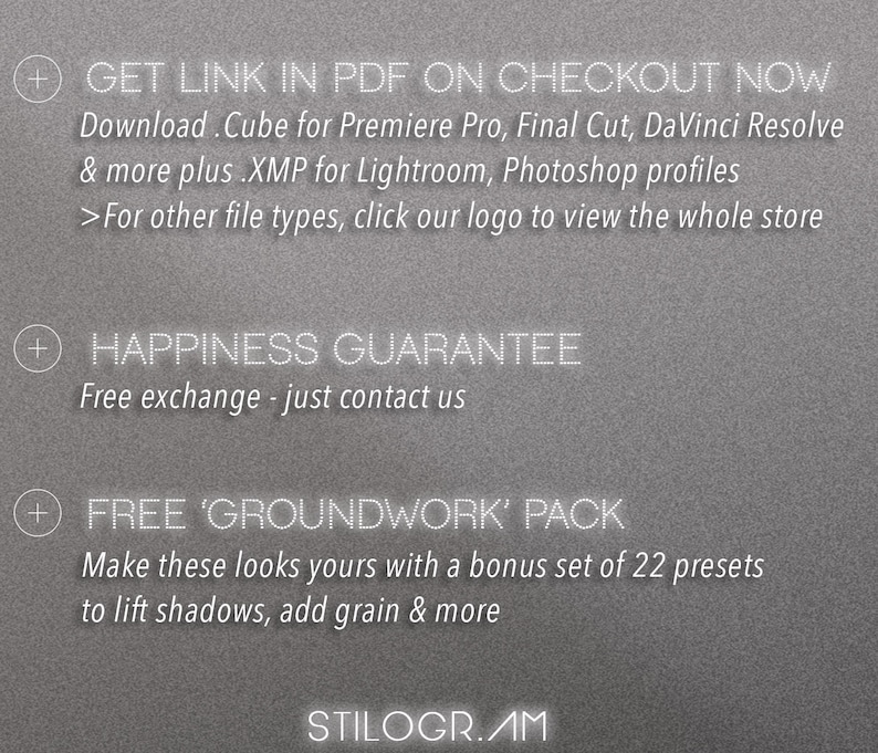 May include: A gray background with white text that reads "GET LINK IN PDF ON CHECKOUT NOW" and "Download. Cube for Premiere Pro, Final Cut, DaVinci Resolve & more plus .XMP for Lightroom, Photoshop profiles >For other file types, click our logo to view the whole store" and "HAPPINESS GUARANTEE Free exchange - just contact us" and "FREE 'GROUNDWORK' PACK Make these looks yours with a bonus set of 22 presets to lift shadows, add grain & more" and "STILOGR.AM".