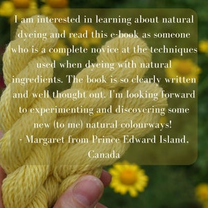 May include: A close-up of a hand holding a skein of bright yellow yarn. The yarn is twisted and knotted, and the background is a blurry image of yellow flowers. The text reads: "I am interested in learning about natural dyeing and read this e-book as someone who is a complete novice at the techniques used when dyeing with natural ingredients. The book is so clearly written and well thought out. I'm looking forward to experimenting and discovering some new (to me) natural colourways! - Margaret from Prince Edward Island, Canada"