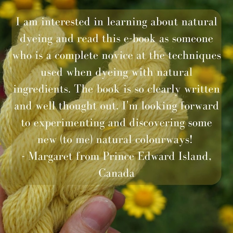May include: A close-up of a hand holding a skein of bright yellow yarn. The yarn is twisted and knotted, and the background is a blurry image of yellow flowers. The text reads: "I am interested in learning about natural dyeing and read this e-book as someone who is a complete novice at the techniques used when dyeing with natural ingredients. The book is so clearly written and well thought out. I'm looking forward to experimenting and discovering some new (to me) natural colourways! - Margaret from Prince Edward Island, Canada"