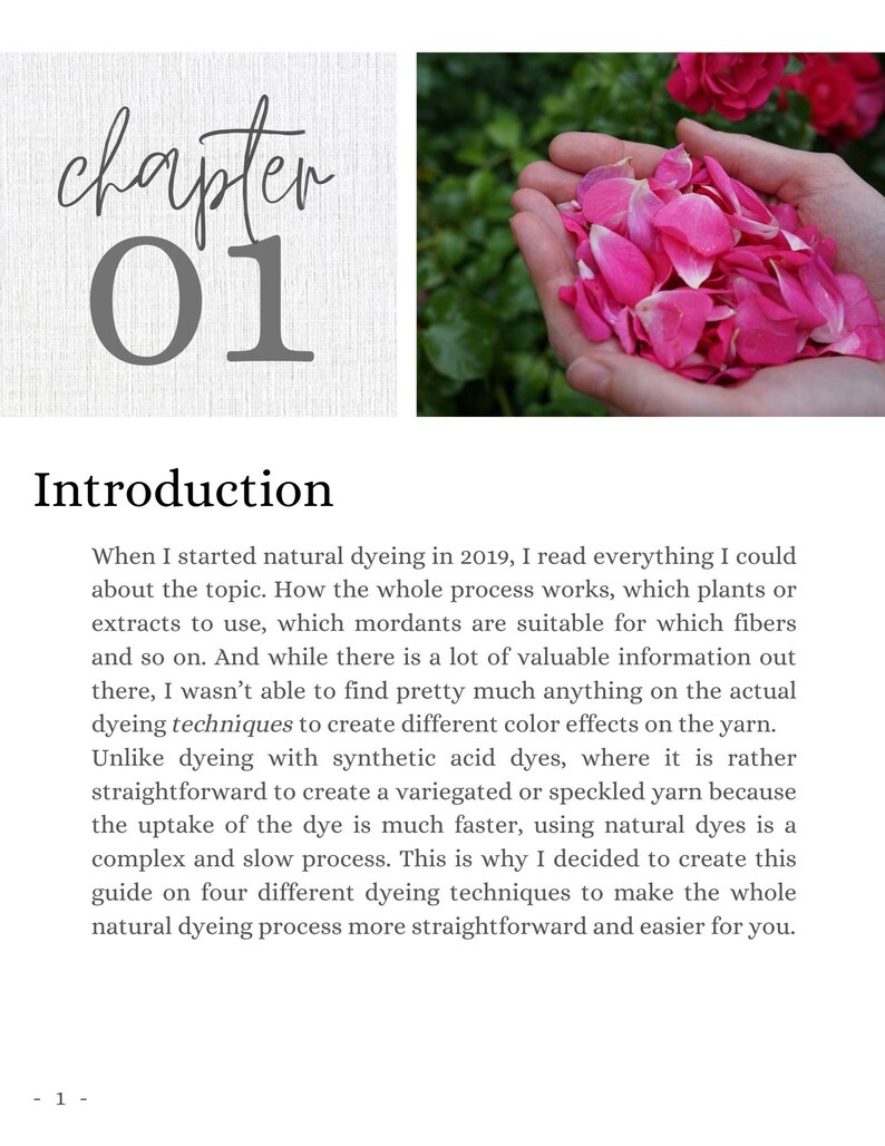 May include: A close-up of a hand holding a pile of pink rose petals. The text "chapter 01" and "Introduction" are visible in the background. The text reads: "When I started natural dyeing in 2019, I read everything I could about the topic. How the whole process works, which plants or extracts to use, which mordants are suitable for which fibers and so on. And while there is a lot of valuable information out there, I wasn't able to find pretty much anything on the actual dyeing techniques to create different color effects on the yarn. Unlike dyeing with synthetic acid dyes, where it is rather straightforward to create a variegated or speckled yarn because the uptake of the dye is much faster, using natural dyes is a complex and slow process. This is why I decided to create this guide on four different dyeing techniques to make the whole natural dyeing process more straightforward and easier for you."