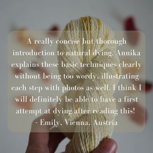 May include: A close-up of a hand holding a skein of yarn dyed in shades of yellow and cream. The yarn is twisted into a knot. The text "A really concise but thorough introduction to natural dying. Annika explains these basic techniques clearly without being too wordy, illustrating each step with photos as well. I think I will definitely be able to have a first attempt at dying after reading this! - Emily, Vienna, Austria" is visible in the background.