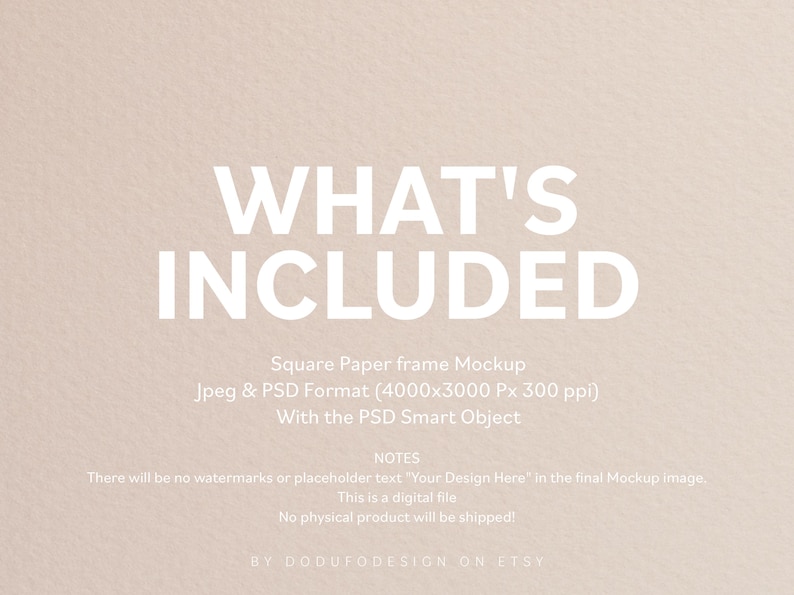 May include: A digital mockup of a square paper frame. The image is 4000 pixels by 3000 pixels and 300 ppi. The text "WHAT'S INCLUDED" is at the top of the image. The text "Square Paper frame Mockup" is below the title. The text "Jpeg & PSD Format (4000x3000 Px 300 ppi)" is below the mockup description. The text "With the PSD Smart Object" is below the format description. The text "NOTES" is below the smart object description. The text "There will be no watermarks or placeholder text "Your Design Here" in the final Mockup image." is below the notes title. The text "This is a digital file" is below the watermark description. The text "No physical product will be shipped!" is below the digital file description. The text "BY DODUFODESIGN ON ETSY" is at the bottom of the image.