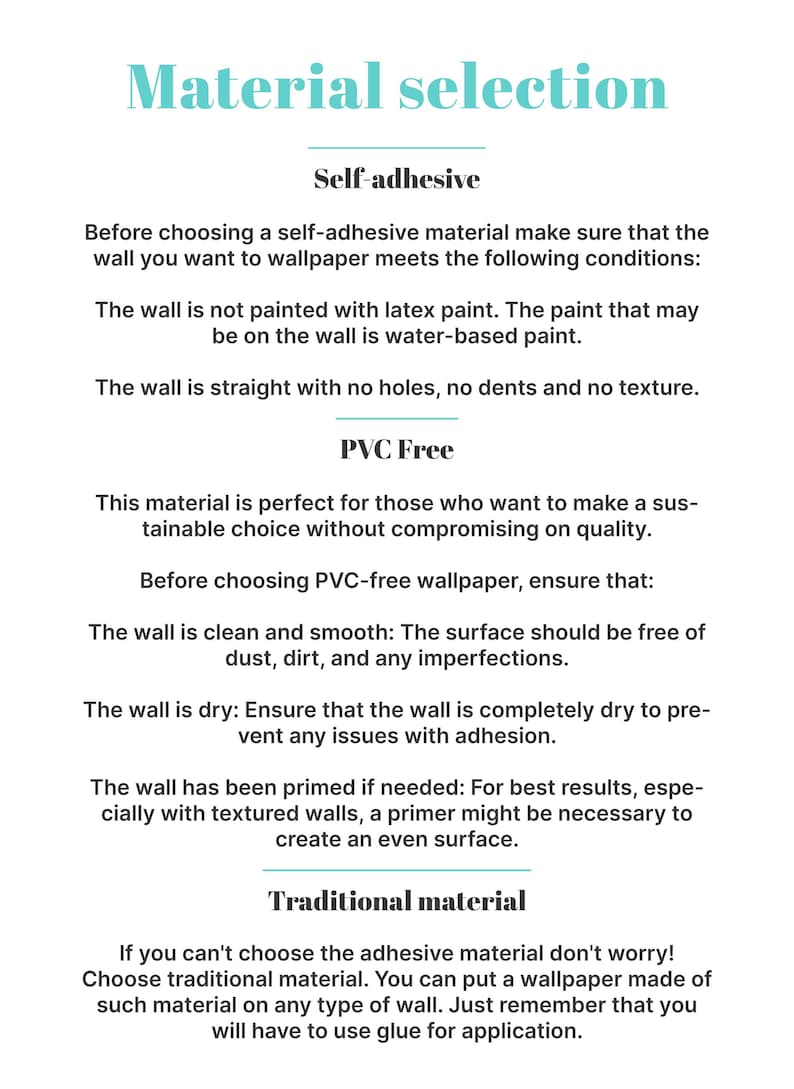 May include: A guide to choosing the right wallpaper material.  The guide explains the differences between self-adhesive, PVC-free, and traditional wallpaper.  It also lists the conditions that need to be met for each type of wallpaper to be applied properly.