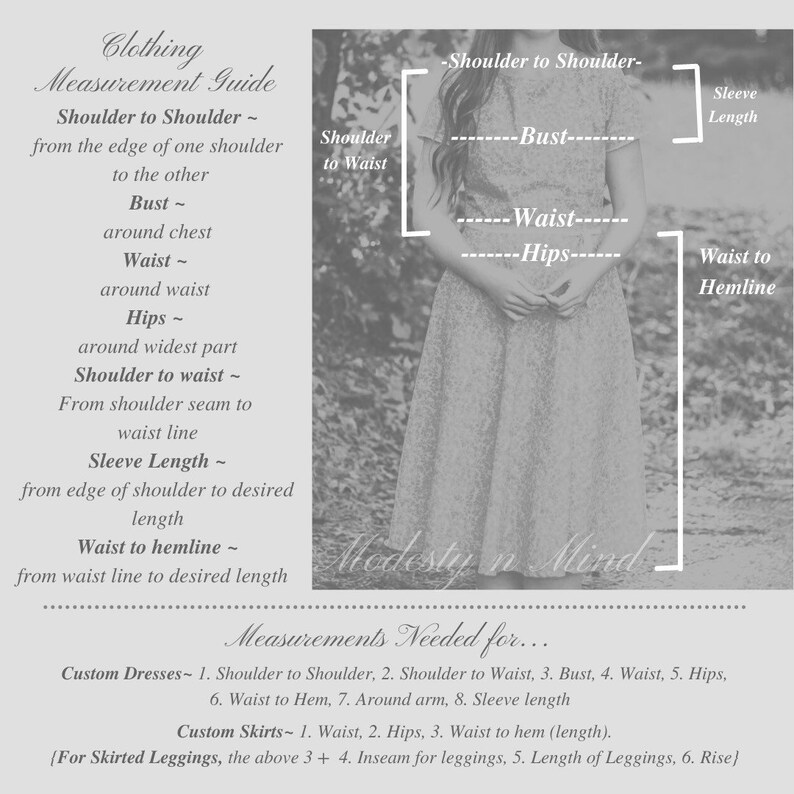 May include: A diagram showing how to measure for clothing. The diagram shows a woman standing with lines drawn to indicate where to measure for shoulder to shoulder, bust, waist, hips, shoulder to waist, and waist to hemline. The text "Modesty in Mind" is written below the diagram. The text "Measurements Needed for..." is written below the diagram. The text "Custom Dresses - 1. Shoulder to Shoulder, 2. Shoulder to Waist, 3. Bust, 4. Waist, 5. Hips, 6. Waist to Hem, 7. Around arm, 8. Sleeve length" is written below the diagram. The text "Custom Skirts - 1. Waist, 2. Hips, 3. Waist to hem (length). {For Skirted Leggings, the above 3 + 4. Inseam for leggings, 5. Length of Leggings, 6. Rise}" is written below the diagram.