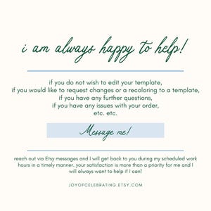 Puede incluir: Un fondo blanco con texto verde que dice "i am always happy to help!" y un bot&oacute;n azul que dice "Message me!" El texto debajo del bot&oacute;n dice "if you do not wish to edit your template, if you would like to request changes or a recoloring to a template, if you have any further questions, if you have any issues with your order, etc. etc. reach out via Etsy messages and I will get back to you during my scheduled work hours in a timely manner. your satisfaction is more than a priority for me and I will always want to help if I can! JOYOFCELEBRATING.ETSY.COM"