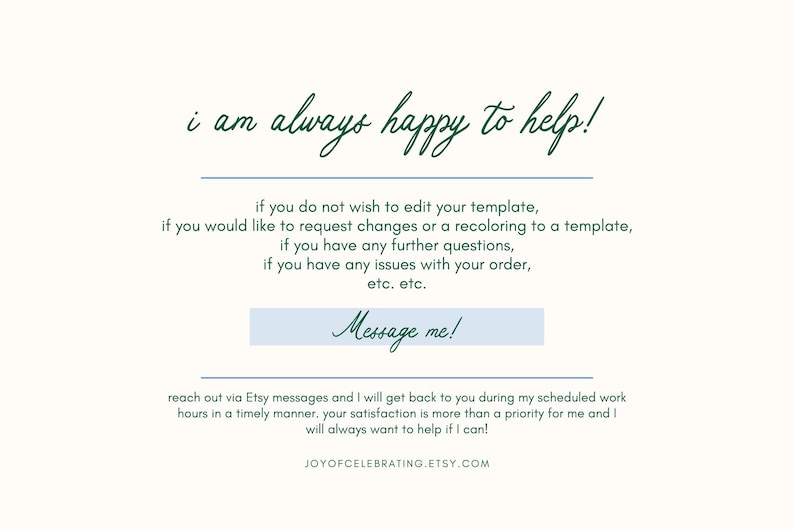 Puede incluir: Un fondo blanco con texto verde que dice "i am always happy to help!" y un bot&oacute;n azul que dice "Message me!" El texto debajo del bot&oacute;n dice "if you do not wish to edit your template, if you would like to request changes or a recoloring to a template, if you have any further questions, if you have any issues with your order, etc. etc. reach out via Etsy messages and I will get back to you during my scheduled work hours in a timely manner. your satisfaction is more than a priority for me and I will always want to help if I can! JOYOFCELEBRATING.ETSY.COM"