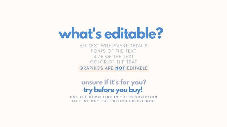 May include: A blue and white graphic with the text "what's editable?" and a list of editable features: all text with event details, fonts of the text, size of the text, color of the text. The graphic also states that graphics are not editable. The text "unsure if it's for you? try before you buy!" is also included. The graphic encourages users to use the demo link in the description to test out the editing experience.