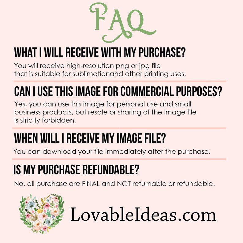 May include: FAQ about digital downloads.  Text reads: "What I will receive with my purchase? You will receive high-resolution png or jpg file that is suitable for sublimation and other printing uses. Can I use this image for commercial purposes? Yes, you can use this image for personal use and small business products, but resale or sharing of the image file is strictly forbidden. When will I receive my image file? You can download your file immediately after the purchase. Is my purchase refundable? No, all purchase are FINAL and NOT returnable or refundable. LovableIdeas.com"