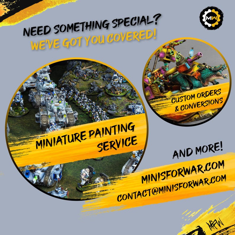 May include: A yellow and black graphic with the text "NEED SOMETHING SPECIAL? WE'VE GOT YOU COVERED!" and a logo with the letters "MW". The graphic also features two circles with images of painted miniatures. One circle has the text "MINIATURE PAINTING SERVICE" and the other circle has the text "CUSTOM ORDERS & CONVERSIONS". The graphic also has the text "AND MORE!" and the website address "MINISFORWAR.COM" and the email address "CONTACT@MINISFORWAR.COM".