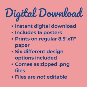 May include: Digital download of 15 printable posters in six different designs. The posters are sized for 8.5" x 11" paper and come as a zipped file of .png images. The files are not editable.