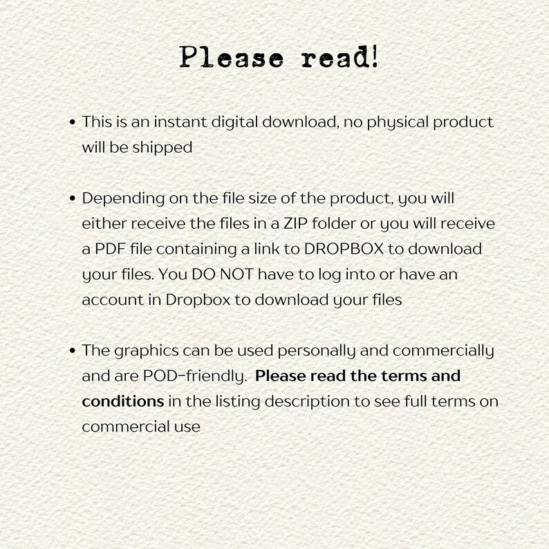 Op de afbeelding: Tekst op een witte achtergrond die "Lees alstublieft!" luidt, gevolgd door drie opsommingspunten. Het eerste opsommingspunt stelt "Dit is een directe digitale download, er wordt geen fysiek product verzonden." Het tweede opsommingspunt stelt "Afhankelijk van de bestandsgrootte van het product, ontvangt u de bestanden in een ZIP-map of ontvangt u een PDF-bestand met een link naar DROPBOX om uw bestanden te downloaden. U hoeft zich NIET aan te melden of een Dropbox-account te hebben om uw bestanden te downloaden." Het derde opsommingspunt stelt "De afbeeldingen kunnen persoonlijk en commercieel worden gebruikt en zijn POD-vriendelijk. Lees de voorwaarden in de productbeschrijving om de volledige voorwaarden voor commercieel gebruik te zien."