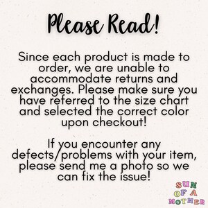 May include: Text on a white background that reads "Please Read!"  Since each product is made to order, we are unable to accommodate returns and exchanges. Please make sure you have referred to the size chart and selected the correct color upon checkout! If you encounter any defects/problems with your item, please send me a photo so we can fix the issue! SUN OF A MOTHER"