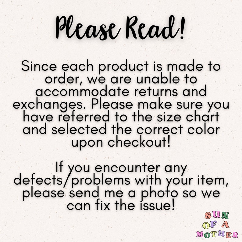 May include: Text on a white background that reads "Please Read!"  Since each product is made to order, we are unable to accommodate returns and exchanges. Please make sure you have referred to the size chart and selected the correct color upon checkout! If you encounter any defects/problems with your item, please send me a photo so we can fix the issue! SUN OF A MOTHER"