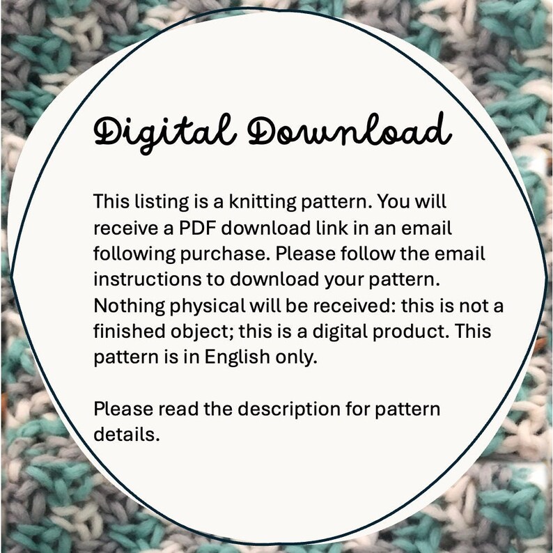 May include: A white circle with a black outline and the text "Digital Download" in a black cursive font. The text below the circle reads: "This listing is a knitting pattern. You will receive a PDF download link in an email following purchase. Please follow the email instructions to download your pattern. Nothing physical will be received: this is not a finished object; this is a digital product. This pattern is in English only. Please read the description for pattern details."