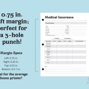 May include: A printable medical insurance tracker with a black and white design. The tracker includes sections for primary carrier information, in-network and out-of-network co-pays and insurance, and other information. The page has a 0.75 inch left margin, perfect for a 3-hole punch.