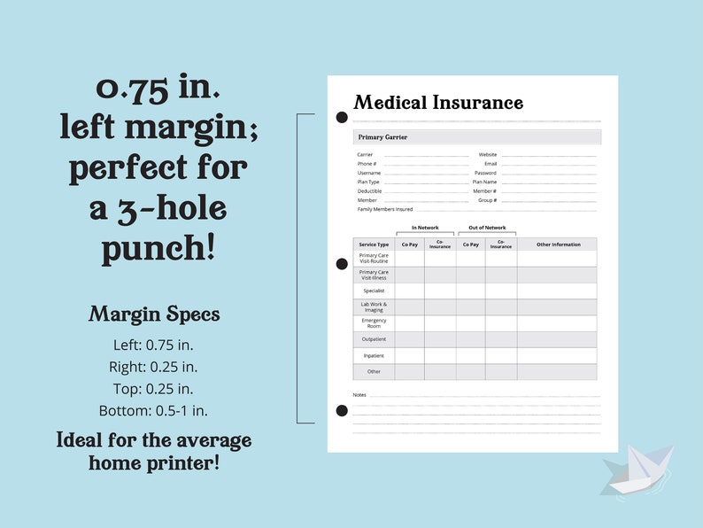 May include: A printable medical insurance tracker with a black and white design. The tracker includes sections for primary carrier information, in-network and out-of-network co-pays and insurance, and other information. The page has a 0.75 inch left margin, perfect for a 3-hole punch.