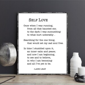 May include: Black and white printable wall art featuring a poem about self-love. The poem is titled "Self Love" and is written by Lang Leav. The poem reads: "Once when I was running, from all that haunted me; to the dark I was succumbing- to what hurt unbearably. Searching for the one thing, that would set my sad soul free. In time I stumbled upon it, an inner calm and peace; and now I am beginning, to see and to believe, in who I am becoming- and all I've yet to be. -Lang Leav"