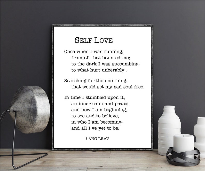 May include: Black and white printable wall art featuring a poem about self-love. The poem is titled "Self Love" and is written by Lang Leav. The poem reads: "Once when I was running, from all that haunted me; to the dark I was succumbing- to what hurt unbearably. Searching for the one thing, that would set my sad soul free. In time I stumbled upon it, an inner calm and peace; and now I am beginning, to see and to believe, in who I am becoming- and all I've yet to be. -Lang Leav"