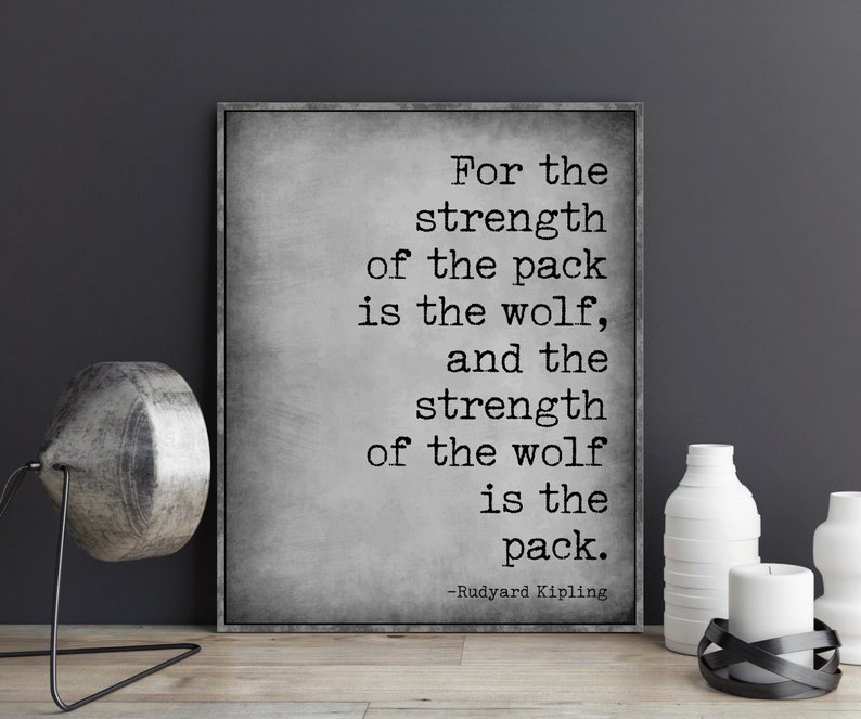 May include: A black and white typography print with a quote by Rudyard Kipling: "For the strength of the pack is the wolf, and the strength of the wolf is the pack."