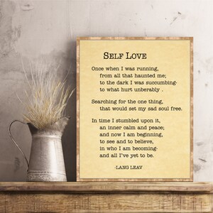 May include: A beige printable poster with a poem about self-love titled "Self Love" by Lang Leav. The poem reads: "Once when I was running, from all that haunted me; to the dark I was succumbing- to what hurt unbearably. Searching for the one thing, that would set my sad soul free. In time I stumbled upon it, an inner calm and peace; and now I am beginning, to see and to believe, in who I am becoming- and all I've yet to be. -Lang Leav"