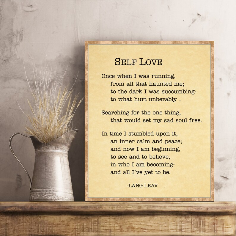 May include: A beige printable poster with a poem about self-love titled "Self Love" by Lang Leav. The poem reads: "Once when I was running, from all that haunted me; to the dark I was succumbing- to what hurt unbearably. Searching for the one thing, that would set my sad soul free. In time I stumbled upon it, an inner calm and peace; and now I am beginning, to see and to believe, in who I am becoming- and all I've yet to be. -Lang Leav"